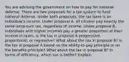 You are advising the government on how to pay for national defense. There are two proposals for a tax system to fund national defense. Under both proposals, the tax base is an individual's income. Under proposal A, all citizens pay exactly the same lump-sum tax, regardless of income. Under proposal B, individuals with higher incomes pay a greater proportion of their income in taxes. Is the tax in proposal A progressive, proportional, or regressive? What about the tax in proposal B? Is the tax in proposal A based on the ability-to-pay principle or on the benefits principle? What about the tax in proposal B? In terms of efficiency, which tax is better? Explain.