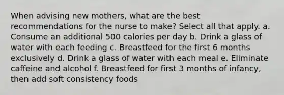 When advising new mothers, what are the best recommendations for the nurse to make? Select all that apply. a. Consume an additional 500 calories per day b. Drink a glass of water with each feeding c. Breastfeed for the first 6 months exclusively d. Drink a glass of water with each meal e. Eliminate caffeine and alcohol f. Breastfeed for first 3 months of infancy, then add soft consistency foods