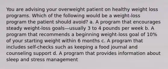 You are advising your overweight patient on healthy weight loss programs. Which of the following would be a weight-loss program the patient should avoid? a. A program that encourages steady weight-loss goals—usually 3 to 4 pounds per week b. A program that recommends a beginning weight-loss goal of 10% of your starting weight within 6 months c. A program that includes self-checks such as keeping a food journal and counseling support d. A program that provides information about sleep and stress management