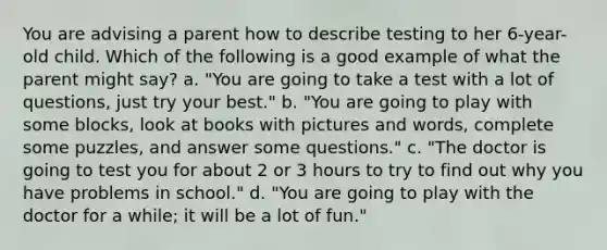 You are advising a parent how to describe testing to her 6-year-old child. Which of the following is a good example of what the parent might say? a. "You are going to take a test with a lot of questions, just try your best." b. "You are going to play with some blocks, look at books with pictures and words, complete some puzzles, and answer some questions." c. "The doctor is going to test you for about 2 or 3 hours to try to find out why you have problems in school." d. "You are going to play with the doctor for a while; it will be a lot of fun."