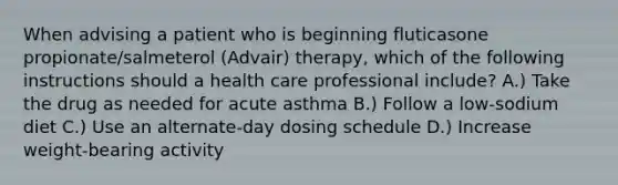 When advising a patient who is beginning fluticasone propionate/salmeterol (Advair) therapy, which of the following instructions should a health care professional include? A.) Take the drug as needed for acute asthma B.) Follow a low-sodium diet C.) Use an alternate-day dosing schedule D.) Increase weight-bearing activity