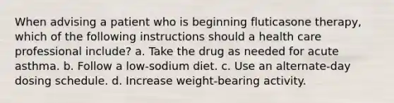 When advising a patient who is beginning fluticasone therapy, which of the following instructions should a health care professional include? a. Take the drug as needed for acute asthma. b. Follow a low-sodium diet. c. Use an alternate-day dosing schedule. d. Increase weight-bearing activity.