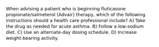 When advising a patient who is beginning fluticasone propionate/salmeterol (Advair) therapy, which of the following instructions should a health care professional include? A) Take the drug as needed for acute asthma. B) Follow a low-sodium diet. C) Use an alternate-day dosing schedule. D) Increase weight-bearing activity.