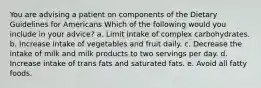 You are advising a patient on components of the Dietary Guidelines for Americans Which of the following would you include in your advice? a. Limit intake of complex carbohydrates. b. Increase intake of vegetables and fruit daily. c. Decrease the intake of milk and milk products to two servings per day. d. Increase intake of trans fats and saturated fats. e. Avoid all fatty foods.