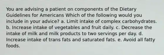 You are advising a patient on components of the Dietary Guidelines for Americans Which of the following would you include in your advice? a. Limit intake of complex carbohydrates. b. Increase intake of vegetables and fruit daily. c. Decrease the intake of milk and milk products to two servings per day. d. Increase intake of trans fats and saturated fats. e. Avoid all fatty foods.