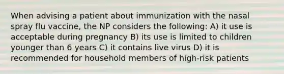 When advising a patient about immunization with the nasal spray flu vaccine, the NP considers the following: A) it use is acceptable during pregnancy B) its use is limited to children younger than 6 years C) it contains live virus D) it is recommended for household members of high-risk patients