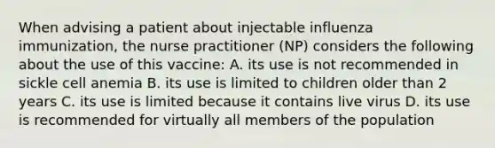 When advising a patient about injectable influenza immunization, the nurse practitioner (NP) considers the following about the use of this vaccine: A. its use is not recommended in sickle cell anemia B. its use is limited to children older than 2 years C. its use is limited because it contains live virus D. its use is recommended for virtually all members of the population