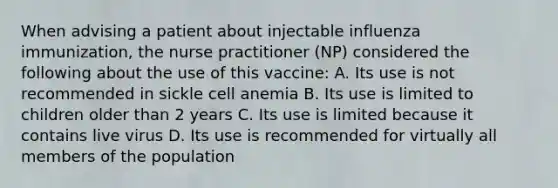 When advising a patient about injectable influenza immunization, the nurse practitioner (NP) considered the following about the use of this vaccine: A. Its use is not recommended in sickle cell anemia B. Its use is limited to children older than 2 years C. Its use is limited because it contains live virus D. Its use is recommended for virtually all members of the population