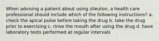 When advising a patient about using zileuton, a health care professional should include which of the following instructions? a. check the apical pulse before taking the drug b. take the drug prior to exercising c. rinse the mouth after using the drug d. have laboratory tests performed at regular intervals