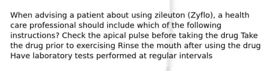 When advising a patient about using zileuton (Zyflo), a health care professional should include which of the following instructions? Check the apical pulse before taking the drug Take the drug prior to exercising Rinse the mouth after using the drug Have laboratory tests performed at regular intervals