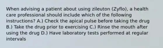 When advising a patient about using zileuton (Zyflo), a health care professional should include which of the following instructions? A.) Check the apical pulse before taking the drug B.) Take the drug prior to exercising C.) Rinse the mouth after using the drug D.) Have laboratory tests performed at regular intervals