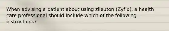 When advising a patient about using zileuton (Zyflo), a health care professional should include which of the following instructions?