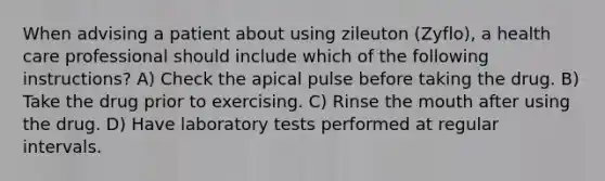 When advising a patient about using zileuton (Zyflo), a health care professional should include which of the following instructions? A) Check the apical pulse before taking the drug. B) Take the drug prior to exercising. C) Rinse the mouth after using the drug. D) Have laboratory tests performed at regular intervals.