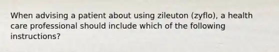 When advising a patient about using zileuton (zyflo), a health care professional should include which of the following instructions?