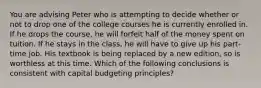 You are advising Peter who is attempting to decide whether or not to drop one of the college courses he is currently enrolled in. If he drops the course, he will forfeit half of the money spent on tuition. If he stays in the class, he will have to give up his part-time job. His textbook is being replaced by a new edition, so is worthless at this time. Which of the following conclusions is consistent with capital budgeting principles?