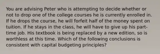 You are advising Peter who is attempting to decide whether or not to drop one of the college courses he is currently enrolled in. If he drops the course, he will forfeit half of the money spent on tuition. If he stays in the class, he will have to give up his part-time job. His textbook is being replaced by a new edition, so is worthless at this time. Which of the following conclusions is consistent with capital budgeting principles?