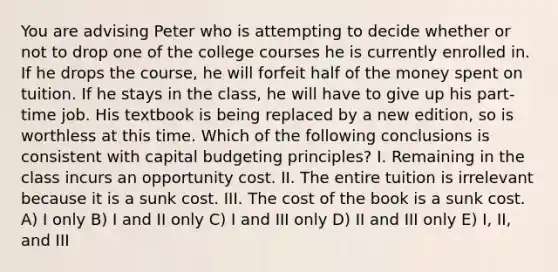 You are advising Peter who is attempting to decide whether or not to drop one of the college courses he is currently enrolled in. If he drops the course, he will forfeit half of the money spent on tuition. If he stays in the class, he will have to give up his part-time job. His textbook is being replaced by a new edition, so is worthless at this time. Which of the following conclusions is consistent with capital budgeting principles? I. Remaining in the class incurs an opportunity cost. II. The entire tuition is irrelevant because it is a sunk cost. III. The cost of the book is a sunk cost. A) I only B) I and II only C) I and III only D) II and III only E) I, II, and III