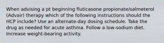 When advising a pt beginning fluticasone propionate/salmeterol (Advair) therapy which of the following instructions should the HCP include? Use an alternate-day dosing schedule. Take the drug as needed for acute asthma. Follow a low-sodium diet. Increase weight-bearing activity.