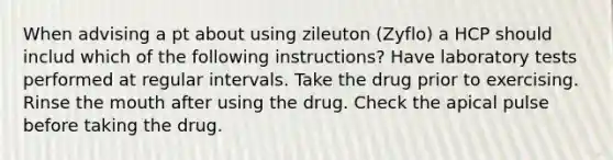 When advising a pt about using zileuton (Zyflo) a HCP should includ which of the following instructions? Have laboratory tests performed at regular intervals. Take the drug prior to exercising. Rinse the mouth after using the drug. Check the apical pulse before taking the drug.