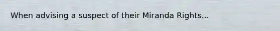 When advising a suspect of their Miranda Rights...