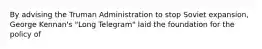 By advising the Truman Administration to stop Soviet expansion, George Kennan's "Long Telegram" laid the foundation for the policy of