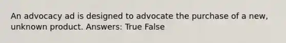 An advocacy ad is designed to advocate the purchase of a new, unknown product. Answers: True False