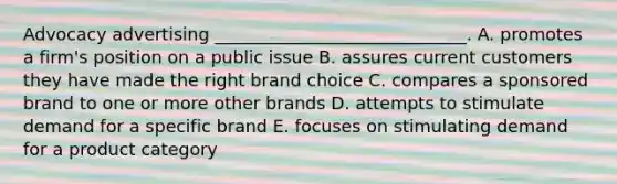 Advocacy advertising _____________________________. A. promotes a firm's position on a public issue B. assures current customers they have made the right brand choice C. compares a sponsored brand to one or more other brands D. attempts to stimulate demand for a specific brand E. focuses on stimulating demand for a product category