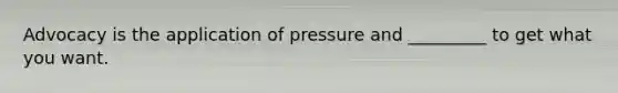 Advocacy is the application of pressure and _________ to get what you want.