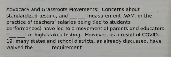 Advocacy and Grassroots Movements: -Concerns about ___ ___, standardized testing, and ___-___ measurement (VAM, or the practice of teachers' salaries being tied to students' performances) have led to a movement of parents and educators "___ ___" of high-stakes testing. -However, as a result of COVID-19, many states and school districts, as already discussed, have waived the ___ ___ requirement.