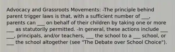 Advocacy and Grassroots Movements: -The principle behind parent trigger laws is that, with a sufficient number of ___, parents can ___ on behalf of their children by taking one or more ___ as statutorily permitted. -In general, these actions include ___ ___, principals, and/or teachers, ___ the school to a ___ school, or ___ the school altogether (see "The Debate over School Choice").