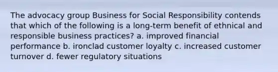 The advocacy group Business for Social Responsibility contends that which of the following is a long-term benefit of ethnical and responsible business practices? a. improved financial performance b. ironclad customer loyalty c. increased customer turnover d. fewer regulatory situations