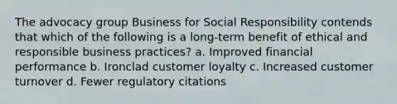 The advocacy group Business for Social Responsibility contends that which of the following is a long-term benefit of ethical and responsible business practices? a. Improved financial performance b. Ironclad customer loyalty c. Increased customer turnover d. Fewer regulatory citations