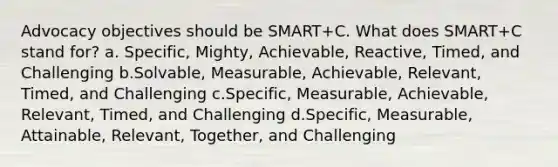 Advocacy objectives should be SMART+C. What does SMART+C stand for? a. Specific, Mighty, Achievable, Reactive, Timed, and Challenging b.Solvable, Measurable, Achievable, Relevant, Timed, and Challenging c.Specific, Measurable, Achievable, Relevant, Timed, and Challenging d.Specific, Measurable, Attainable, Relevant, Together, and Challenging