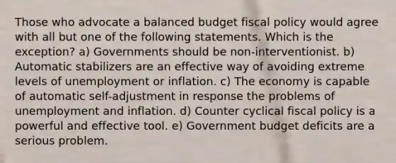 Those who advocate a balanced budget fiscal policy would agree with all but one of the following statements. Which is the exception? a) Governments should be non-interventionist. b) Automatic stabilizers are an effective way of avoiding extreme levels of unemployment or inflation. c) The economy is capable of automatic self-adjustment in response the problems of unemployment and inflation. d) Counter cyclical fiscal policy is a powerful and effective tool. e) Government budget deficits are a serious problem.