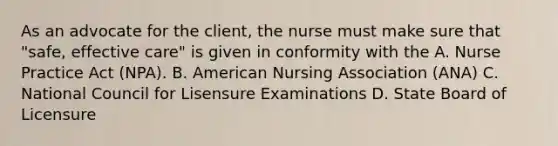 As an advocate for the client, the nurse must make sure that "safe, effective care" is given in conformity with the A. Nurse Practice Act (NPA). B. American Nursing Association (ANA) C. National Council for Lisensure Examinations D. State Board of Licensure