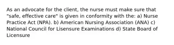 As an advocate for the client, the nurse must make sure that "safe, effective care" is given in conformity with the: a) Nurse Practice Act (NPA). b) American Nursing Association (ANA) c) National Council for Lisensure Examinations d) State Board of Licensure