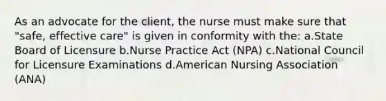 As an advocate for the client, the nurse must make sure that "safe, effective care" is given in conformity with the: a.State Board of Licensure b.Nurse Practice Act (NPA) c.National Council for Licensure Examinations d.American Nursing Association (ANA)