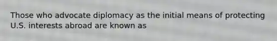 Those who advocate diplomacy as the initial means of protecting U.S. interests abroad are known as