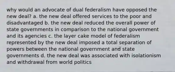 why would an advocate of dual federalism have opposed the new deal? a. the new deal offered services to the poor and disadvantaged b. the new deal reduced the overall power of state governments in comparison to the national government and its agencies c. the layer cake model of federalism represented by the new deal imposed a total separation of powers between the national government and state governments d. the new deal was associated with isolationism and withdrawal from world politics