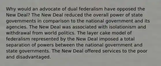 Why would an advocate of dual federalism have opposed the New Deal? The New Deal reduced the overall power of state governments in comparison to the national government and its agencies. The New Deal was associated with isolationism and withdrawal from world politics. The layer cake model of federalism represented by the New Deal imposed a total separation of powers between the national government and state governments. The New Deal offered services to the poor and disadvantaged.