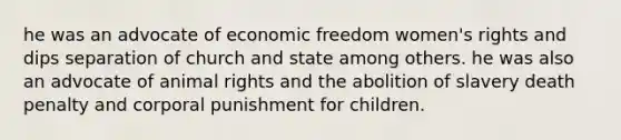 he was an advocate of economic freedom women's rights and dips separation of church and state among others. he was also an advocate of animal rights and the abolition of slavery death penalty and corporal punishment for children.