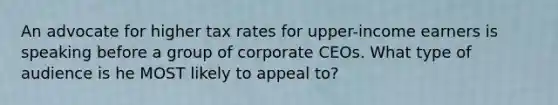 An advocate for higher tax rates for upper-income earners is speaking before a group of corporate CEOs. What type of audience is he MOST likely to appeal to?