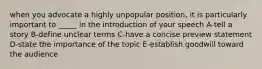 when you advocate a highly unpopular position, it is particularly important to _____ in the introduction of your speech A-tell a story B-define unclear terms C-have a concise preview statement D-state the importance of the topic E-establish goodwill toward the audience