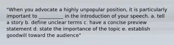 "When you advocate a highly unpopular position, it is particularly important to __________ in the introduction of your speech. a. tell a story b. define unclear terms c. have a concise preview statement d. state the importance of the topic e. establish goodwill toward the audience"