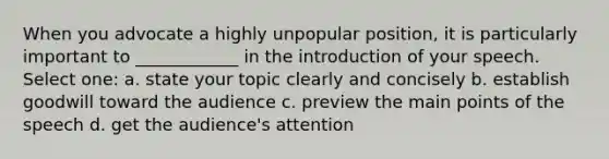 When you advocate a highly unpopular position, it is particularly important to ____________ in the introduction of your speech. Select one: a. state your topic clearly and concisely b. establish goodwill toward the audience c. preview the main points of the speech d. get the audience's attention