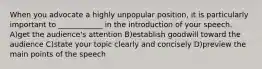 When you advocate a highly unpopular position, it is particularly important to ____________ in the introduction of your speech. A)get the audience's attention B)establish goodwill toward the audience C)state your topic clearly and concisely D)preview the main points of the speech