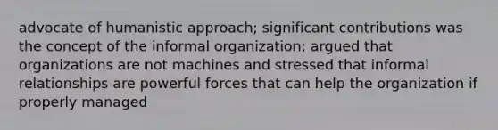 advocate of humanistic approach; significant contributions was the concept of the informal organization; argued that organizations are not machines and stressed that informal relationships are powerful forces that can help the organization if properly managed