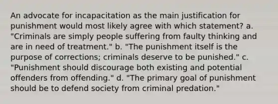 An advocate for incapacitation as the main justification for punishment would most likely agree with which statement? a. "Criminals are simply people suffering from faulty thinking and are in need of treatment." b. "The punishment itself is the purpose of corrections; criminals deserve to be punished." c. "Punishment should discourage both existing and potential offenders from offending." d. "The primary goal of punishment should be to defend society from criminal predation."