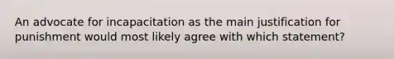 An advocate for incapacitation as the main justification for punishment would most likely agree with which statement?