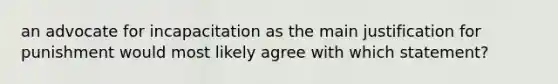 an advocate for incapacitation as the main justification for punishment would most likely agree with which statement?